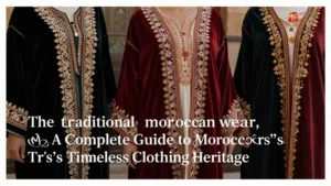 traditional moroccan wear, A Complete Guide to Morocco’s Timeless Clothing Heritage